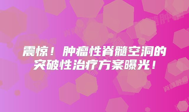 震惊！肿瘤性脊髓空洞的突破性治疗方案曝光！