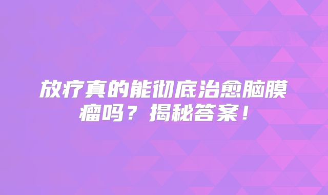 放疗真的能彻底治愈脑膜瘤吗？揭秘答案！