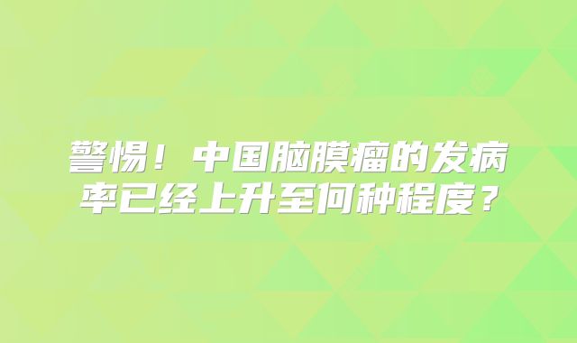 警惕！中国脑膜瘤的发病率已经上升至何种程度？