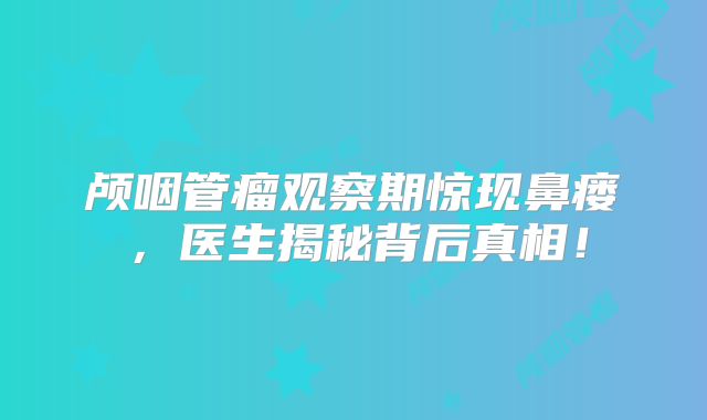 颅咽管瘤观察期惊现鼻瘘，医生揭秘背后真相！