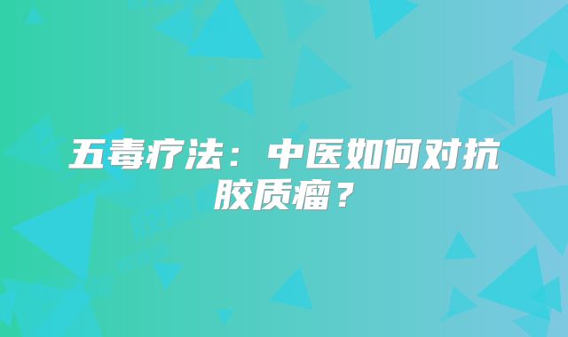 五毒疗法：中医如何对抗胶质瘤？
