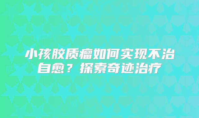 小孩胶质瘤如何实现不治自愈？探索奇迹治疗