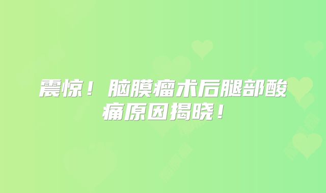 震惊！脑膜瘤术后腿部酸痛原因揭晓！