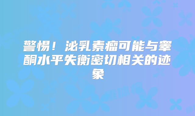 警惕！泌乳素瘤可能与睾酮水平失衡密切相关的迹象
