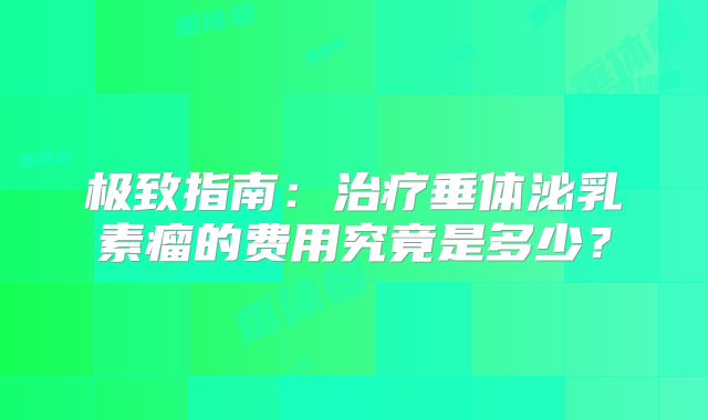 极致指南：治疗垂体泌乳素瘤的费用究竟是多少？