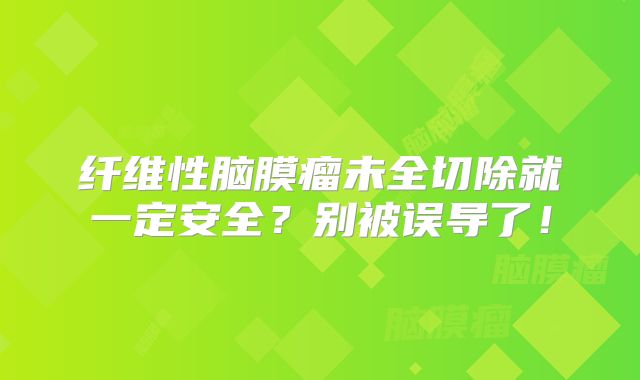 纤维性脑膜瘤未全切除就一定安全？别被误导了！