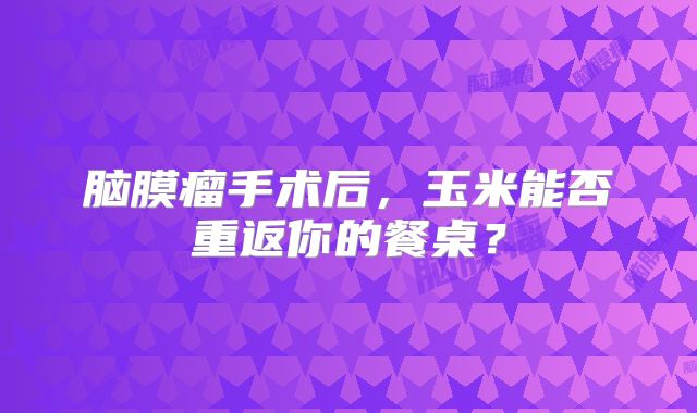 脑膜瘤手术后，玉米能否重返你的餐桌？