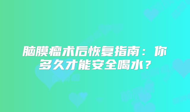 脑膜瘤术后恢复指南：你多久才能安全喝水？