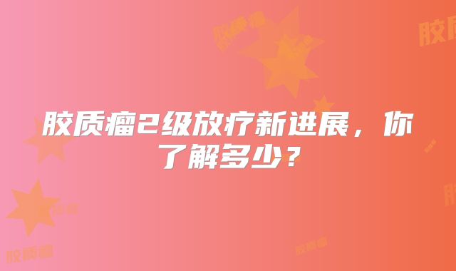 胶质瘤2级放疗新进展，你了解多少？
