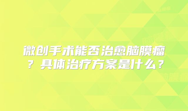 微创手术能否治愈脑膜瘤？具体治疗方案是什么？