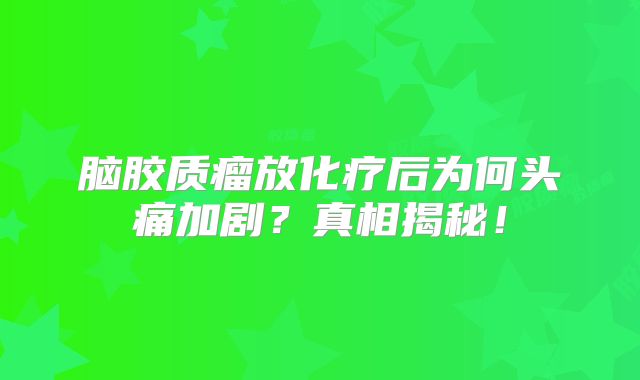 脑胶质瘤放化疗后为何头痛加剧？真相揭秘！