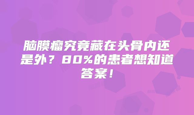脑膜瘤究竟藏在头骨内还是外？80%的患者想知道答案！