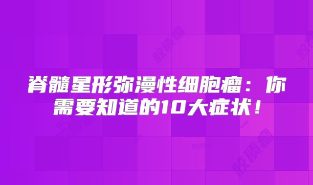 脊髓星形弥漫性细胞瘤：你需要知道的10大症状！