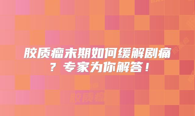 胶质瘤末期如何缓解剧痛？专家为你解答！