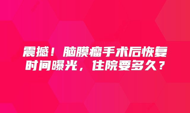 震撼！脑膜瘤手术后恢复时间曝光，住院要多久？
