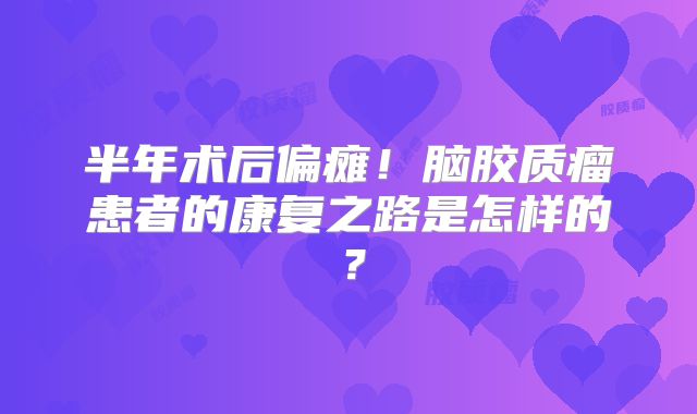 半年术后偏瘫！脑胶质瘤患者的康复之路是怎样的？