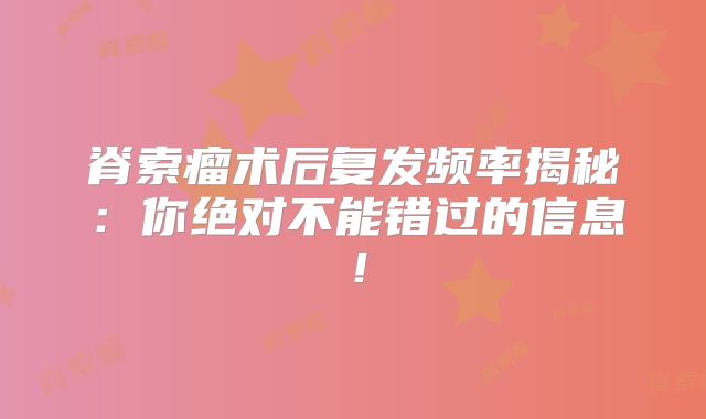 脊索瘤术后复发频率揭秘：你绝对不能错过的信息！