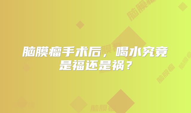 脑膜瘤手术后，喝水究竟是福还是祸？