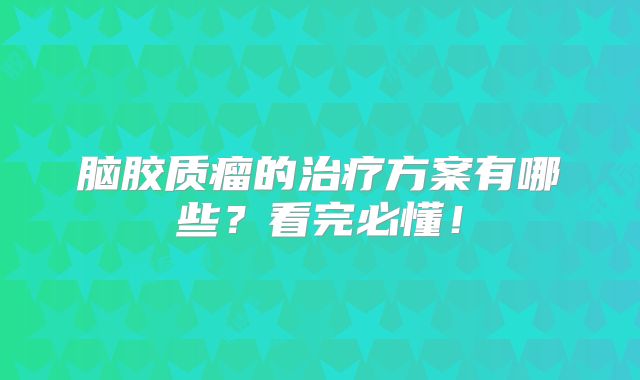 脑胶质瘤的治疗方案有哪些？看完必懂！
