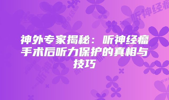 神外专家揭秘：听神经瘤手术后听力保护的真相与技巧