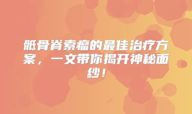 骶骨脊索瘤的最佳治疗方案，一文带你揭开神秘面纱！