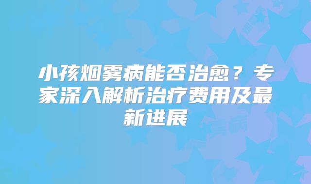 小孩烟雾病能否治愈？专家深入解析治疗费用及最新进展