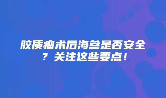 胶质瘤术后海参是否安全？关注这些要点！