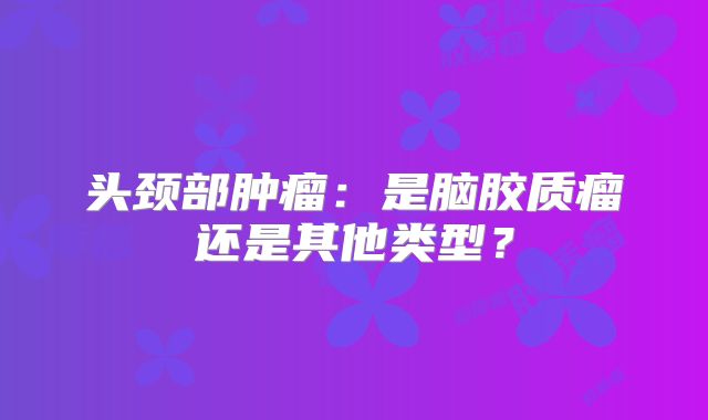 头颈部肿瘤：是脑胶质瘤还是其他类型？