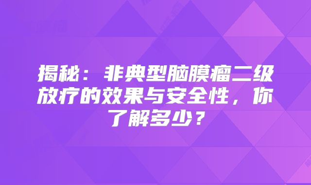 揭秘：非典型脑膜瘤二级放疗的效果与安全性，你了解多少？