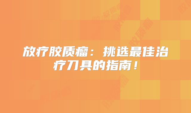 放疗胶质瘤：挑选最佳治疗刀具的指南！
