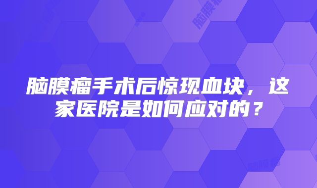 脑膜瘤手术后惊现血块，这家医院是如何应对的？