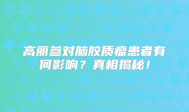 高丽参对脑胶质瘤患者有何影响？真相揭秘！