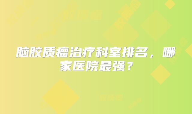 脑胶质瘤治疗科室排名，哪家医院最强？