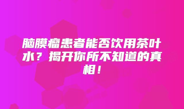 脑膜瘤患者能否饮用茶叶水？揭开你所不知道的真相！