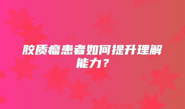 胶质瘤患者如何提升理解能力？