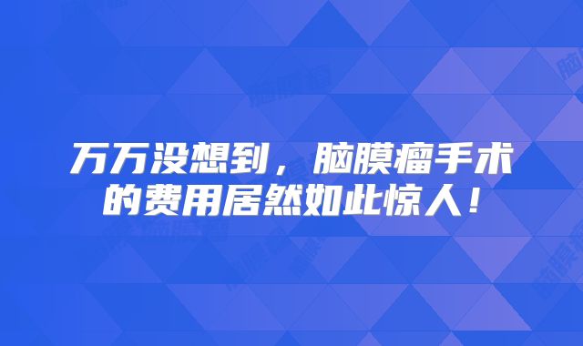 万万没想到，脑膜瘤手术的费用居然如此惊人！