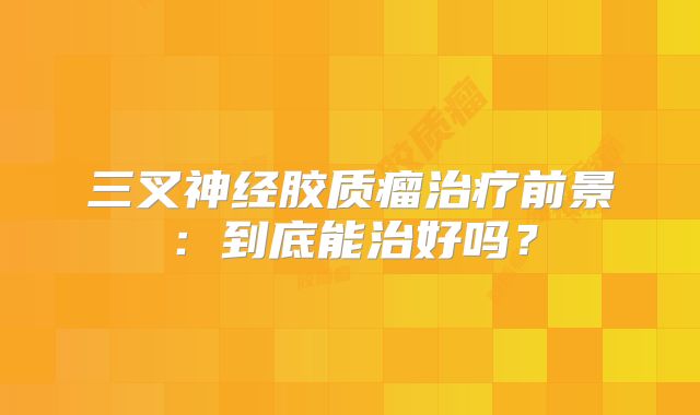 三叉神经胶质瘤治疗前景：到底能治好吗？