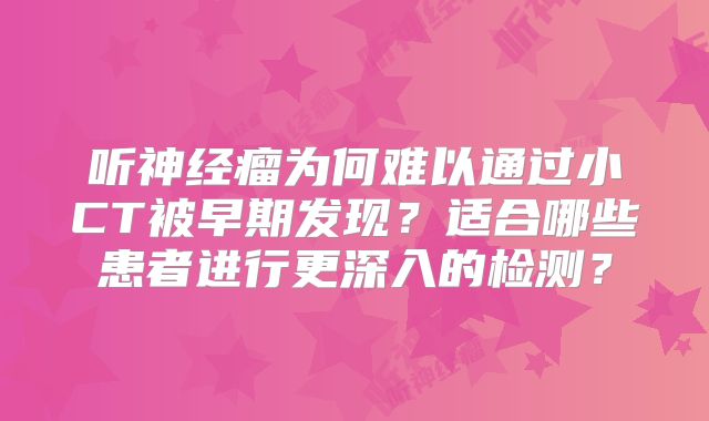 听神经瘤为何难以通过小CT被早期发现？适合哪些患者进行更深入的检测？