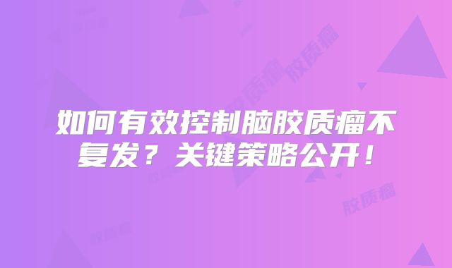 如何有效控制脑胶质瘤不复发？关键策略公开！