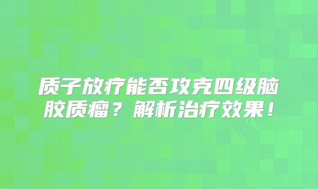 质子放疗能否攻克四级脑胶质瘤？解析治疗效果！