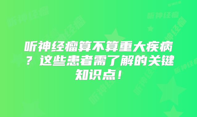 听神经瘤算不算重大疾病？这些患者需了解的关键知识点！