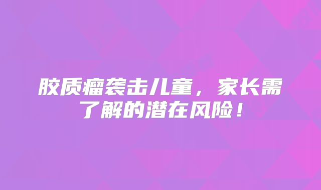 胶质瘤袭击儿童，家长需了解的潜在风险！