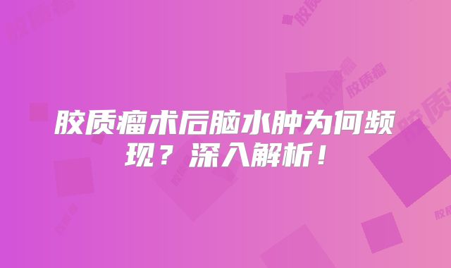 胶质瘤术后脑水肿为何频现？深入解析！