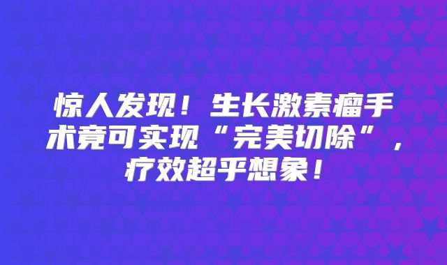 惊人发现！生长激素瘤手术竟可实现“完美切除”，疗效超乎想象！
