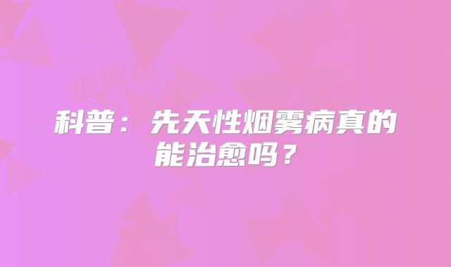 科普：先天性烟雾病真的能治愈吗？