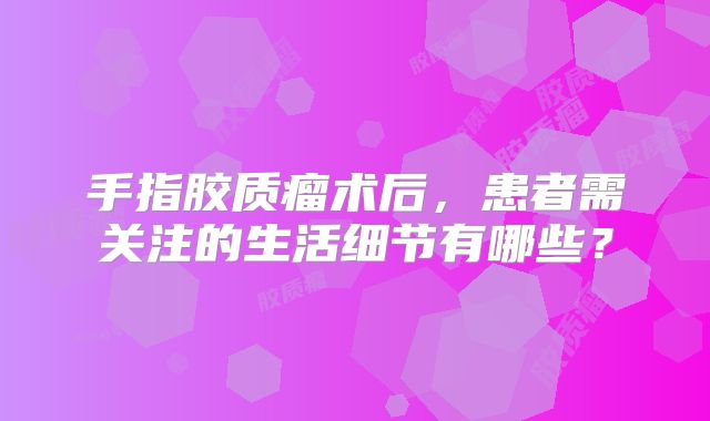 手指胶质瘤术后，患者需关注的生活细节有哪些？