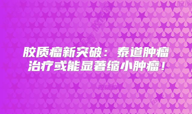 胶质瘤新突破：泰道肿瘤治疗或能显著缩小肿瘤！
