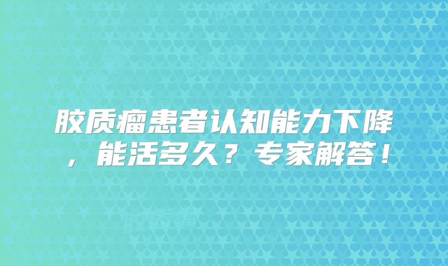 胶质瘤患者认知能力下降，能活多久？专家解答！