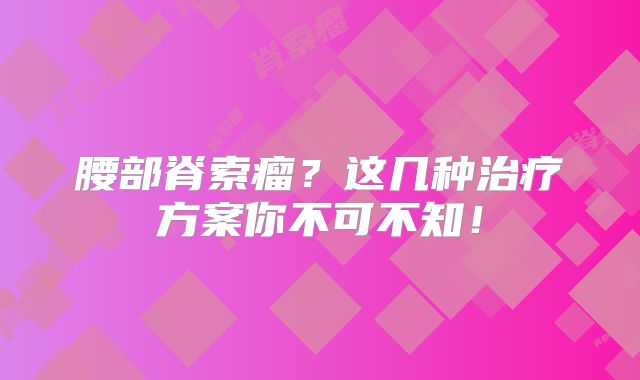 腰部脊索瘤？这几种治疗方案你不可不知！