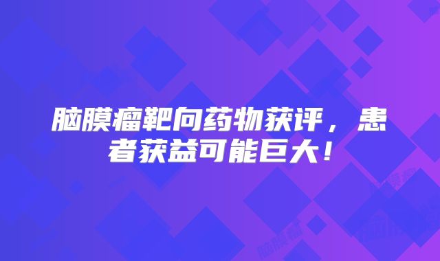 脑膜瘤靶向药物获评，患者获益可能巨大！